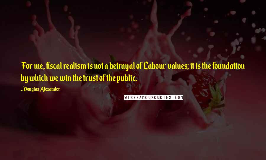 Douglas Alexander Quotes: For me, fiscal realism is not a betrayal of Labour values; it is the foundation by which we win the trust of the public.