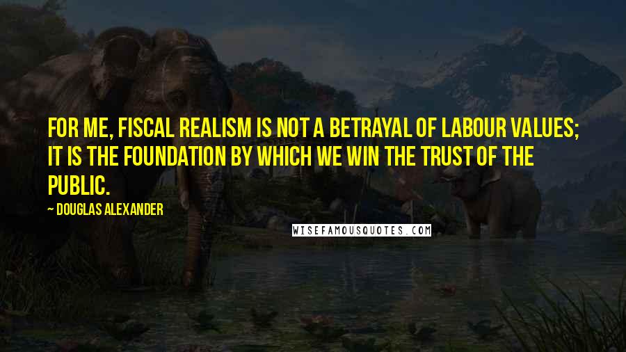 Douglas Alexander Quotes: For me, fiscal realism is not a betrayal of Labour values; it is the foundation by which we win the trust of the public.