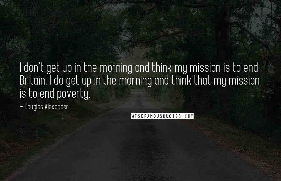 Douglas Alexander Quotes: I don't get up in the morning and think my mission is to end Britain. I do get up in the morning and think that my mission is to end poverty.