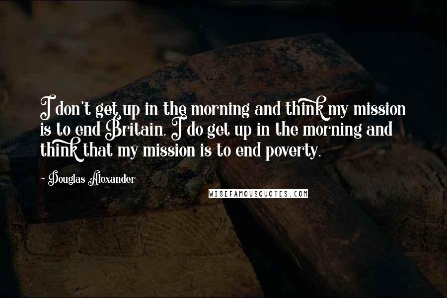 Douglas Alexander Quotes: I don't get up in the morning and think my mission is to end Britain. I do get up in the morning and think that my mission is to end poverty.