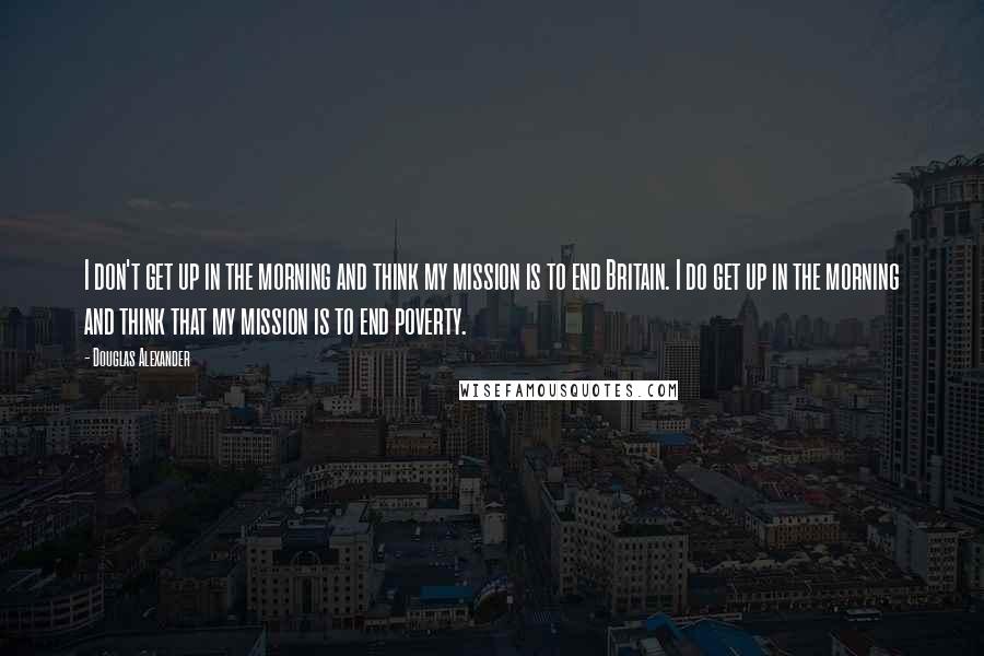 Douglas Alexander Quotes: I don't get up in the morning and think my mission is to end Britain. I do get up in the morning and think that my mission is to end poverty.