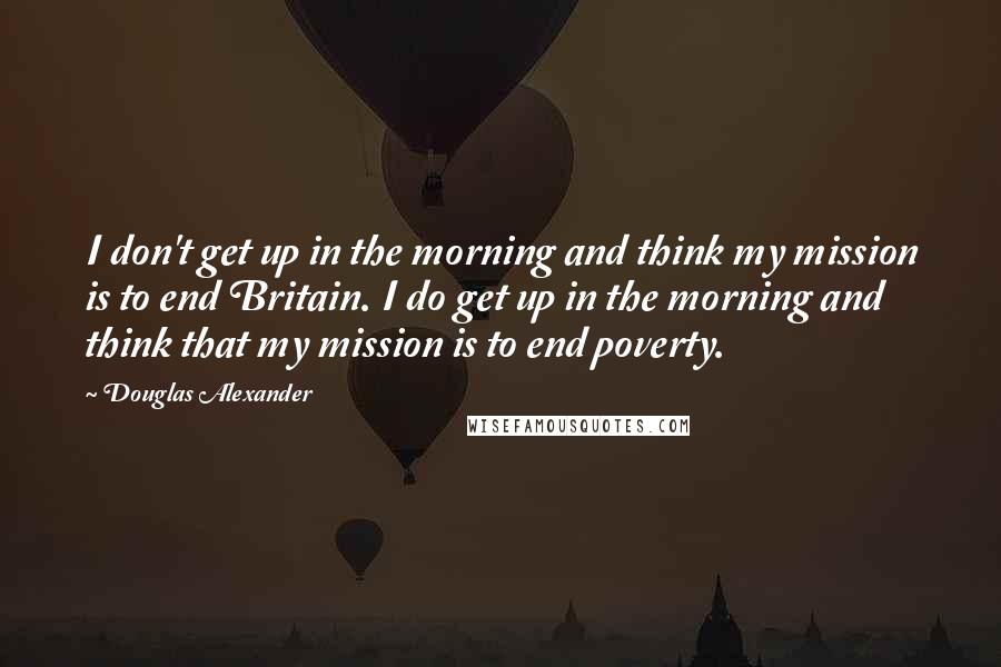 Douglas Alexander Quotes: I don't get up in the morning and think my mission is to end Britain. I do get up in the morning and think that my mission is to end poverty.