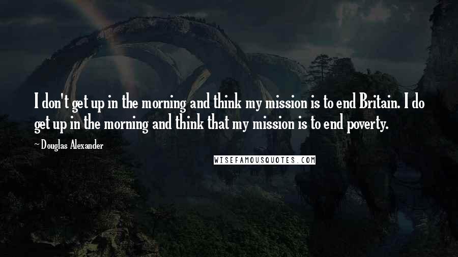 Douglas Alexander Quotes: I don't get up in the morning and think my mission is to end Britain. I do get up in the morning and think that my mission is to end poverty.