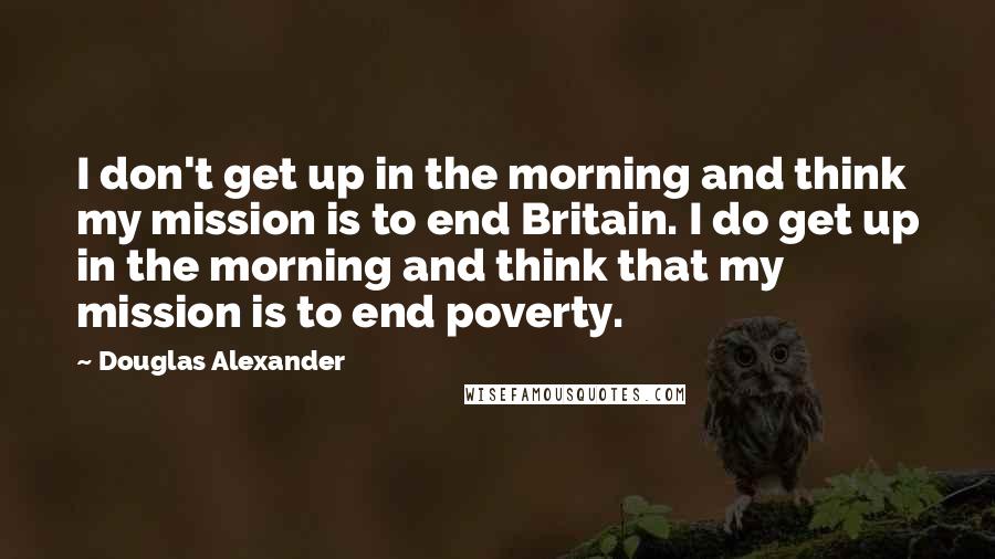 Douglas Alexander Quotes: I don't get up in the morning and think my mission is to end Britain. I do get up in the morning and think that my mission is to end poverty.