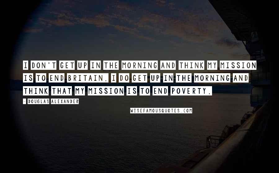 Douglas Alexander Quotes: I don't get up in the morning and think my mission is to end Britain. I do get up in the morning and think that my mission is to end poverty.