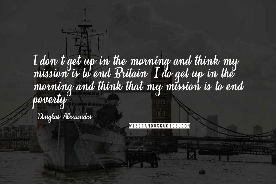 Douglas Alexander Quotes: I don't get up in the morning and think my mission is to end Britain. I do get up in the morning and think that my mission is to end poverty.