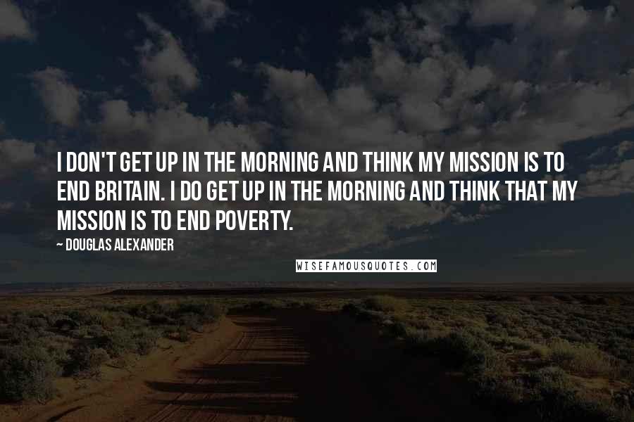 Douglas Alexander Quotes: I don't get up in the morning and think my mission is to end Britain. I do get up in the morning and think that my mission is to end poverty.