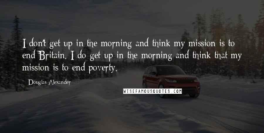 Douglas Alexander Quotes: I don't get up in the morning and think my mission is to end Britain. I do get up in the morning and think that my mission is to end poverty.