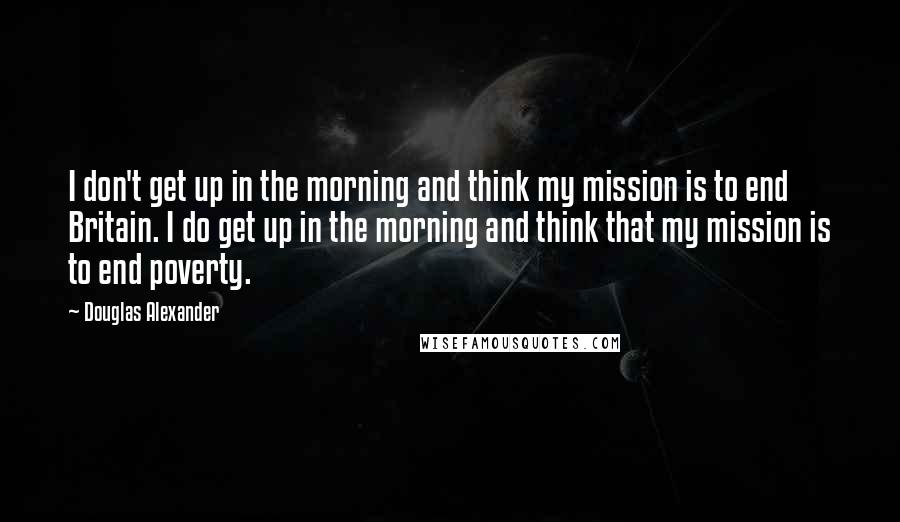 Douglas Alexander Quotes: I don't get up in the morning and think my mission is to end Britain. I do get up in the morning and think that my mission is to end poverty.