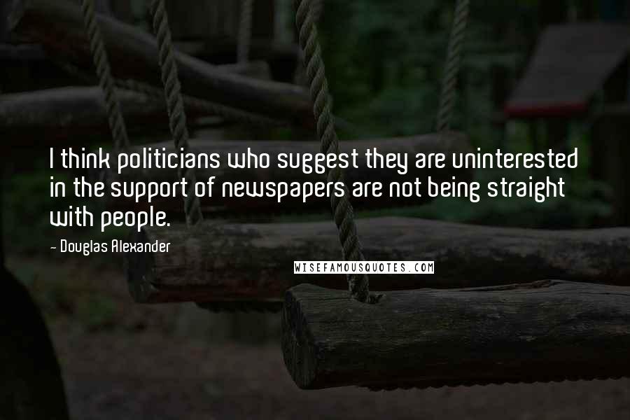 Douglas Alexander Quotes: I think politicians who suggest they are uninterested in the support of newspapers are not being straight with people.