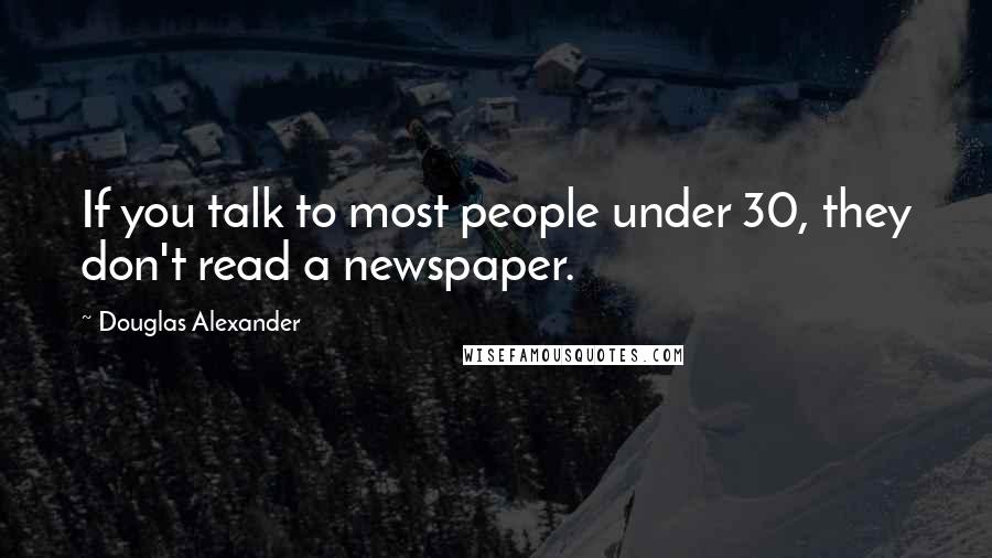 Douglas Alexander Quotes: If you talk to most people under 30, they don't read a newspaper.