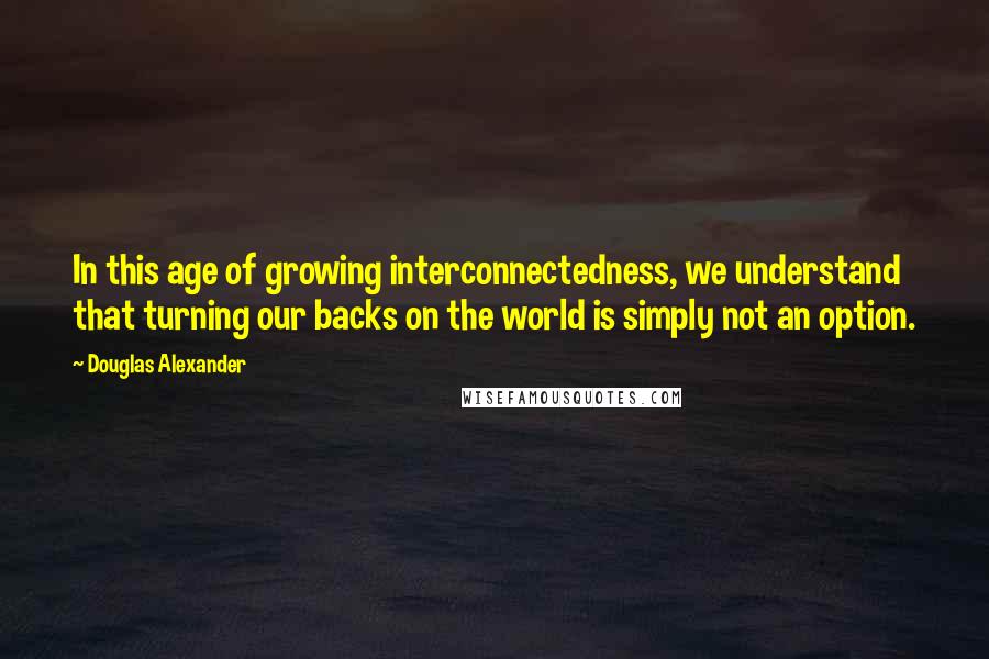 Douglas Alexander Quotes: In this age of growing interconnectedness, we understand that turning our backs on the world is simply not an option.