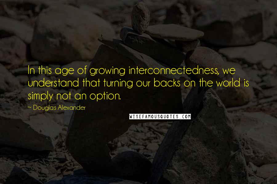 Douglas Alexander Quotes: In this age of growing interconnectedness, we understand that turning our backs on the world is simply not an option.