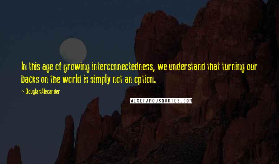 Douglas Alexander Quotes: In this age of growing interconnectedness, we understand that turning our backs on the world is simply not an option.