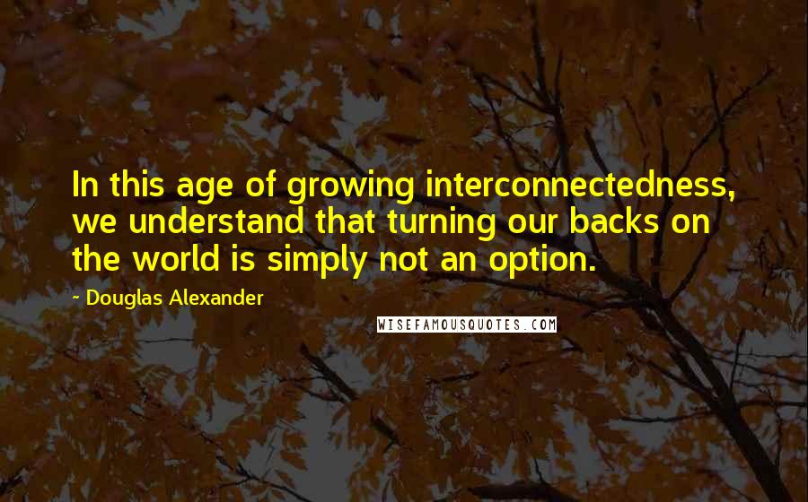 Douglas Alexander Quotes: In this age of growing interconnectedness, we understand that turning our backs on the world is simply not an option.