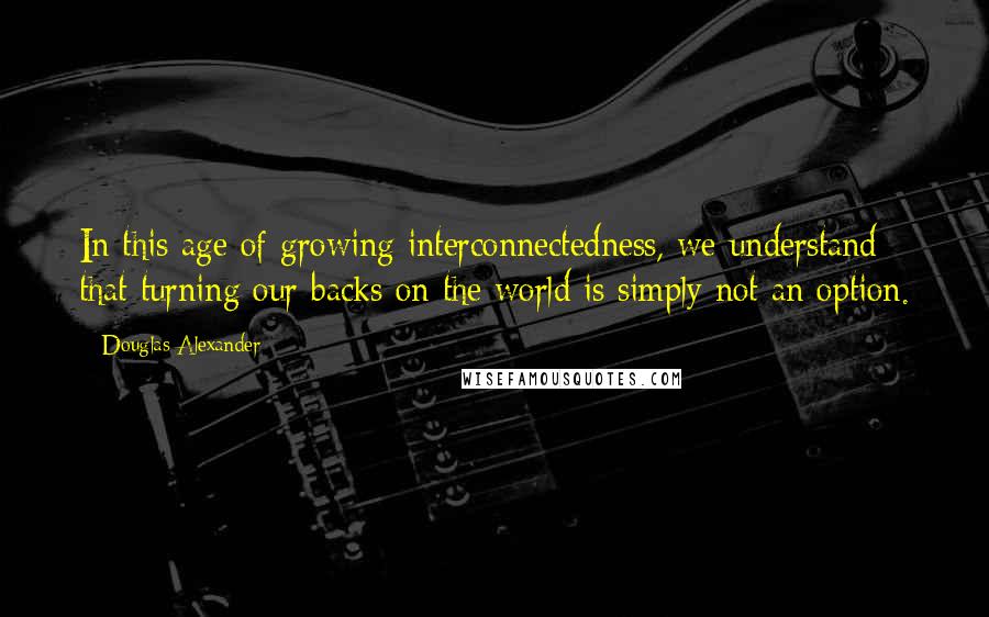 Douglas Alexander Quotes: In this age of growing interconnectedness, we understand that turning our backs on the world is simply not an option.