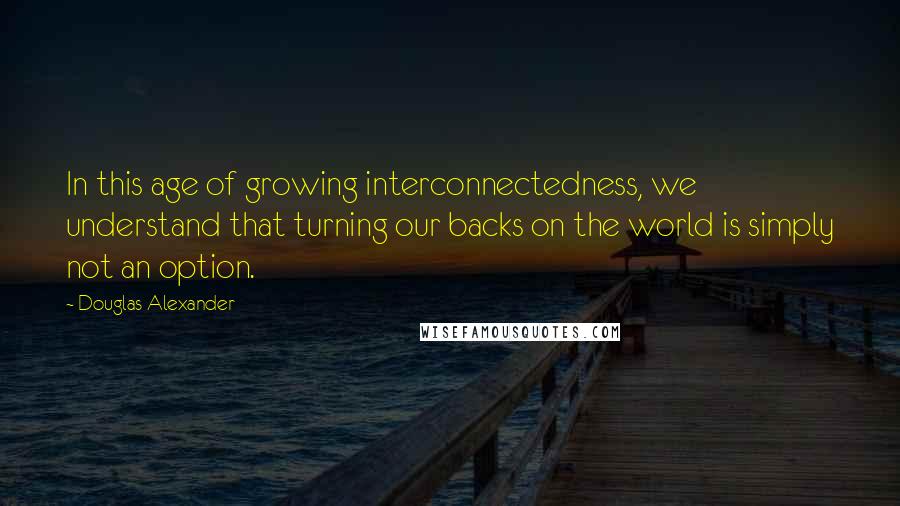 Douglas Alexander Quotes: In this age of growing interconnectedness, we understand that turning our backs on the world is simply not an option.