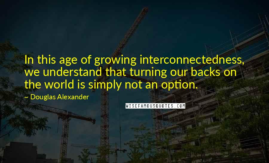 Douglas Alexander Quotes: In this age of growing interconnectedness, we understand that turning our backs on the world is simply not an option.