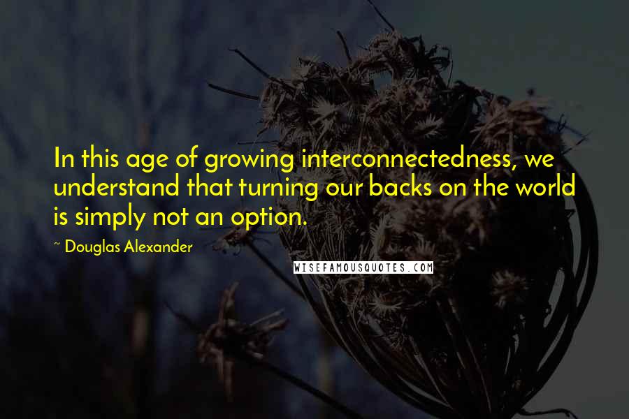 Douglas Alexander Quotes: In this age of growing interconnectedness, we understand that turning our backs on the world is simply not an option.