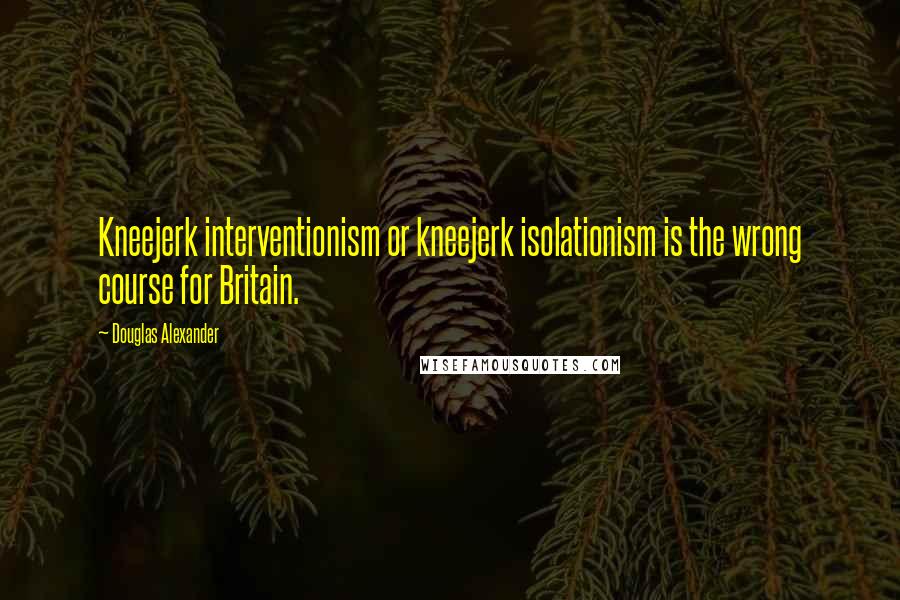 Douglas Alexander Quotes: Kneejerk interventionism or kneejerk isolationism is the wrong course for Britain.