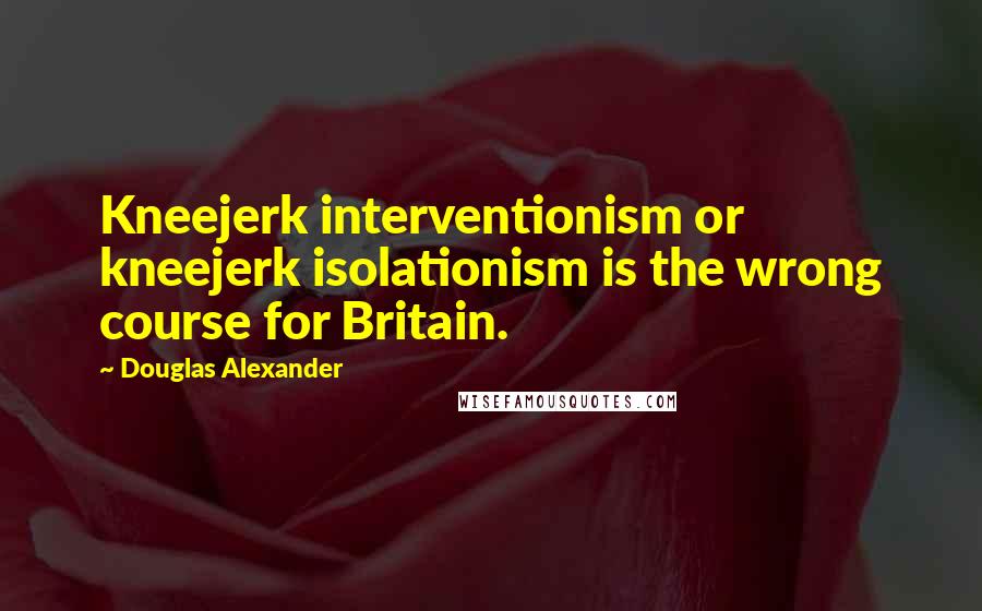 Douglas Alexander Quotes: Kneejerk interventionism or kneejerk isolationism is the wrong course for Britain.