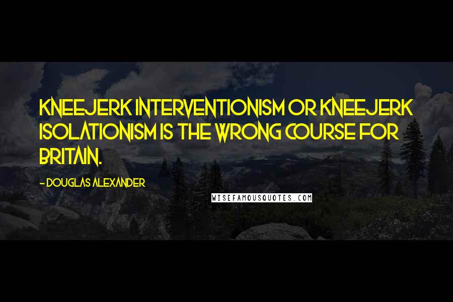 Douglas Alexander Quotes: Kneejerk interventionism or kneejerk isolationism is the wrong course for Britain.