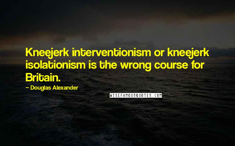 Douglas Alexander Quotes: Kneejerk interventionism or kneejerk isolationism is the wrong course for Britain.