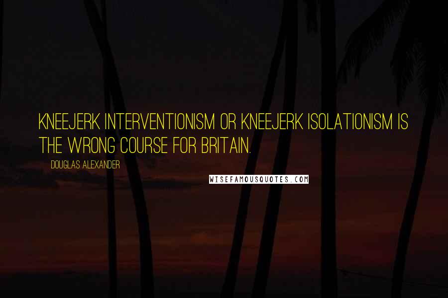 Douglas Alexander Quotes: Kneejerk interventionism or kneejerk isolationism is the wrong course for Britain.