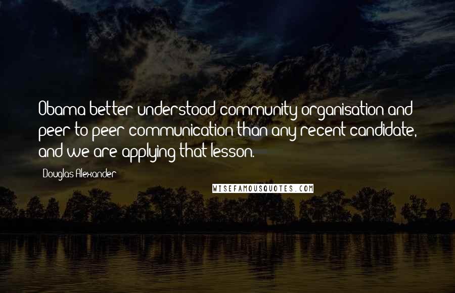 Douglas Alexander Quotes: Obama better understood community organisation and peer-to-peer communication than any recent candidate, and we are applying that lesson.