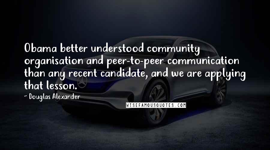 Douglas Alexander Quotes: Obama better understood community organisation and peer-to-peer communication than any recent candidate, and we are applying that lesson.