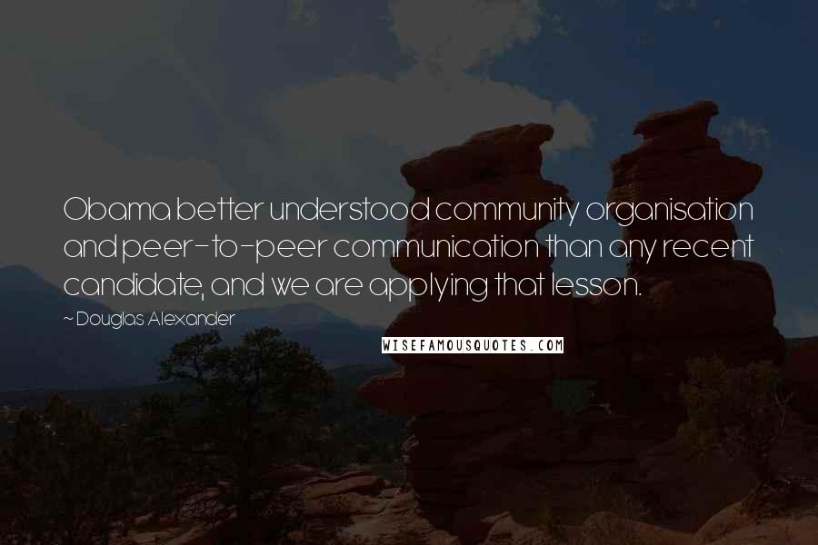 Douglas Alexander Quotes: Obama better understood community organisation and peer-to-peer communication than any recent candidate, and we are applying that lesson.