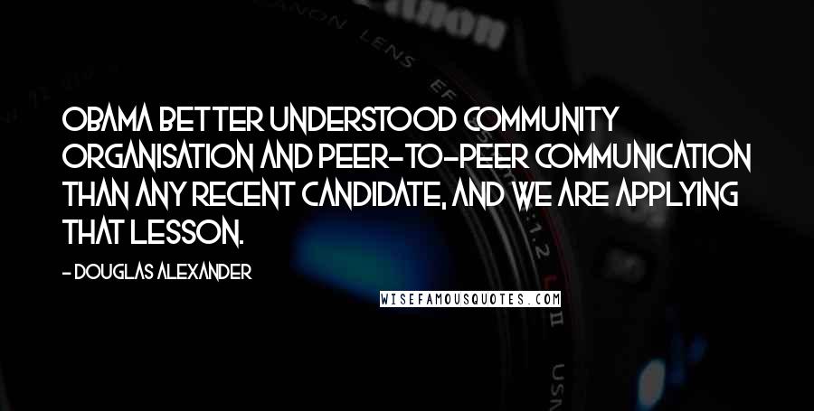 Douglas Alexander Quotes: Obama better understood community organisation and peer-to-peer communication than any recent candidate, and we are applying that lesson.