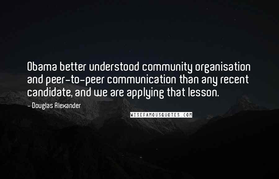 Douglas Alexander Quotes: Obama better understood community organisation and peer-to-peer communication than any recent candidate, and we are applying that lesson.