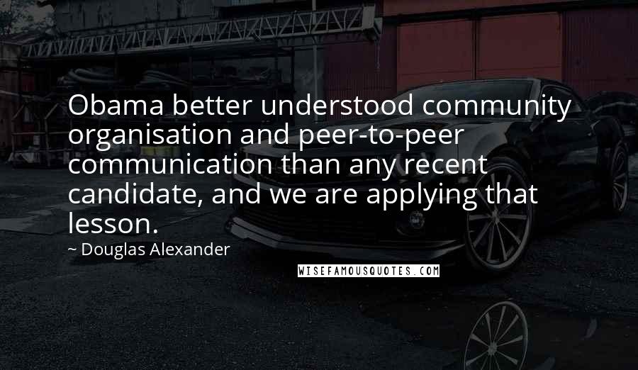 Douglas Alexander Quotes: Obama better understood community organisation and peer-to-peer communication than any recent candidate, and we are applying that lesson.