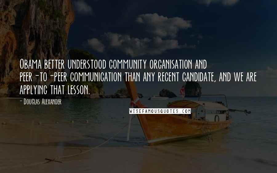 Douglas Alexander Quotes: Obama better understood community organisation and peer-to-peer communication than any recent candidate, and we are applying that lesson.