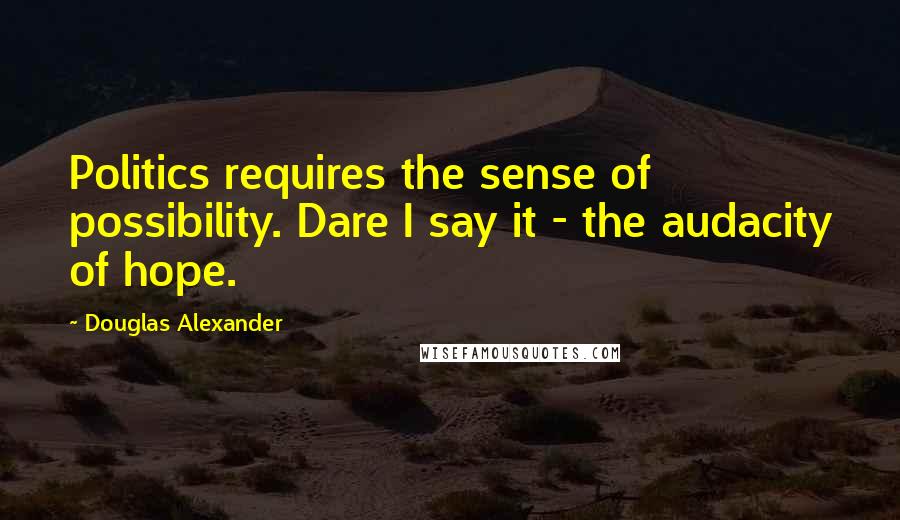 Douglas Alexander Quotes: Politics requires the sense of possibility. Dare I say it - the audacity of hope.