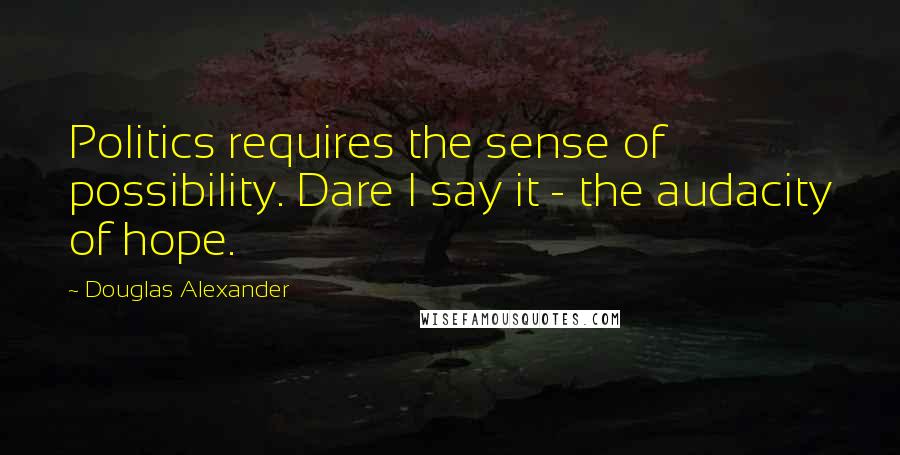 Douglas Alexander Quotes: Politics requires the sense of possibility. Dare I say it - the audacity of hope.