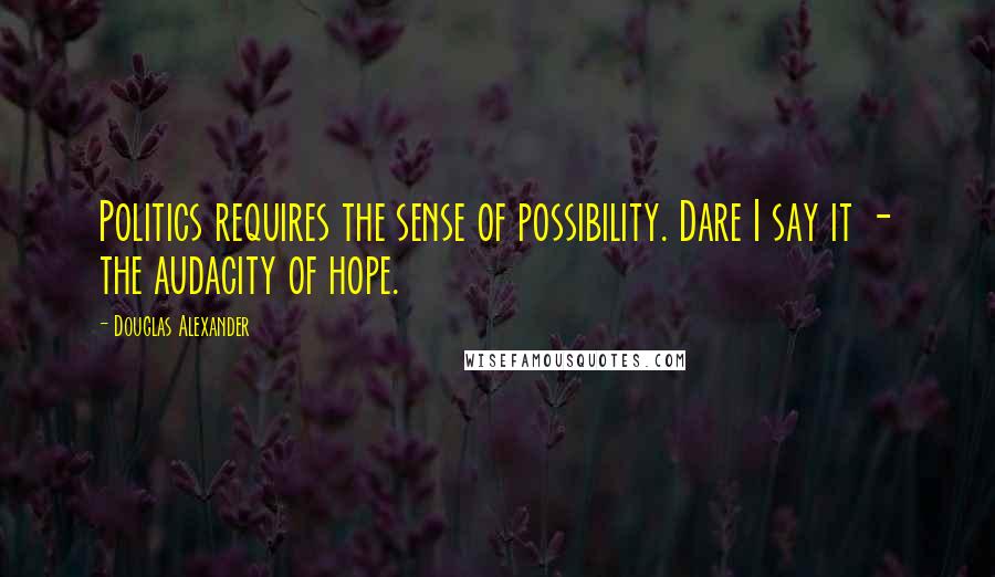 Douglas Alexander Quotes: Politics requires the sense of possibility. Dare I say it - the audacity of hope.