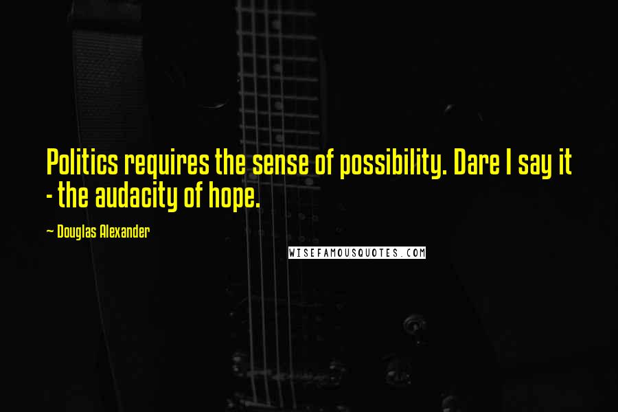 Douglas Alexander Quotes: Politics requires the sense of possibility. Dare I say it - the audacity of hope.