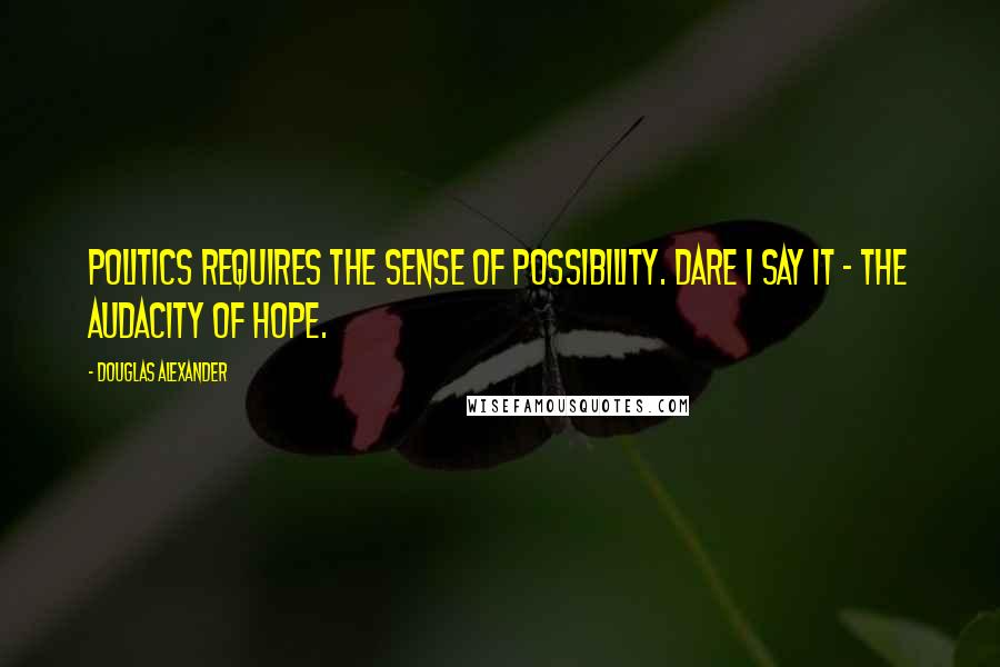 Douglas Alexander Quotes: Politics requires the sense of possibility. Dare I say it - the audacity of hope.