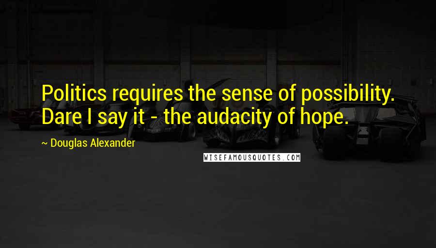 Douglas Alexander Quotes: Politics requires the sense of possibility. Dare I say it - the audacity of hope.