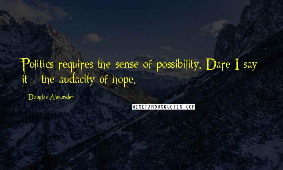 Douglas Alexander Quotes: Politics requires the sense of possibility. Dare I say it - the audacity of hope.