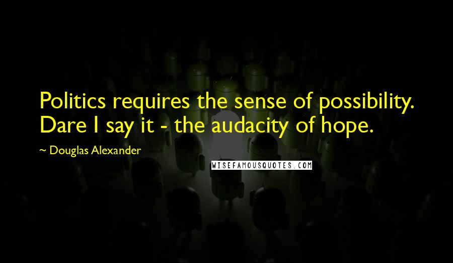 Douglas Alexander Quotes: Politics requires the sense of possibility. Dare I say it - the audacity of hope.