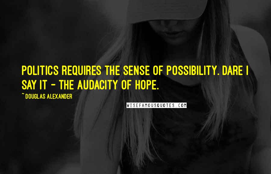 Douglas Alexander Quotes: Politics requires the sense of possibility. Dare I say it - the audacity of hope.