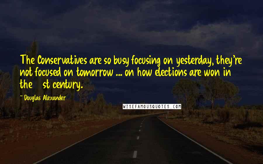 Douglas Alexander Quotes: The Conservatives are so busy focusing on yesterday, they're not focused on tomorrow ... on how elections are won in the 21st century.