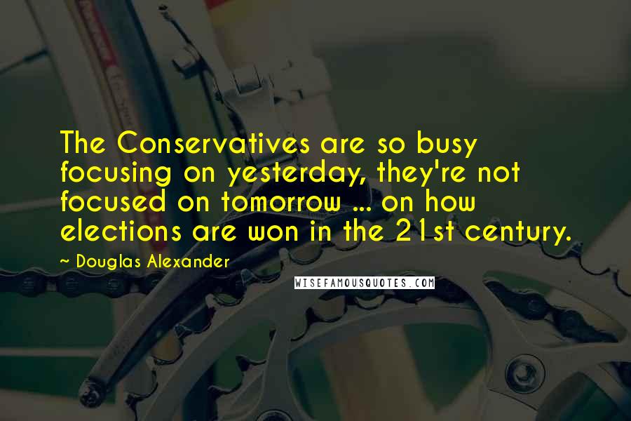 Douglas Alexander Quotes: The Conservatives are so busy focusing on yesterday, they're not focused on tomorrow ... on how elections are won in the 21st century.