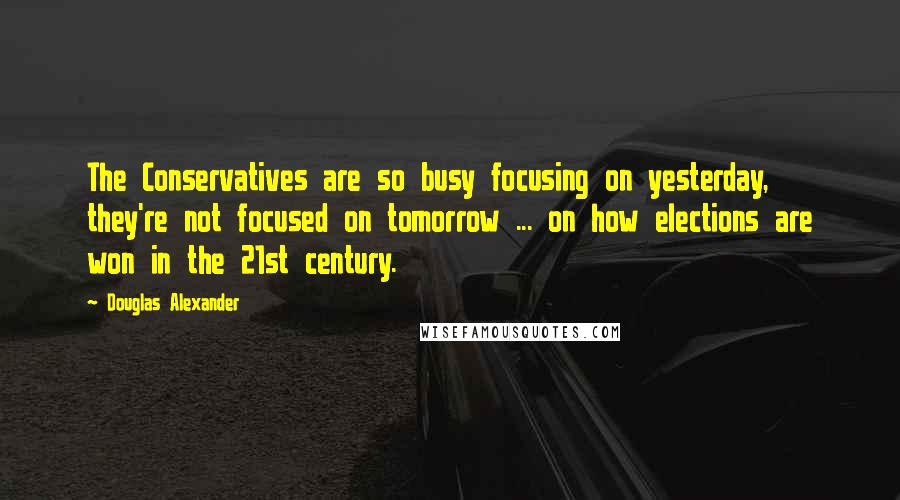 Douglas Alexander Quotes: The Conservatives are so busy focusing on yesterday, they're not focused on tomorrow ... on how elections are won in the 21st century.