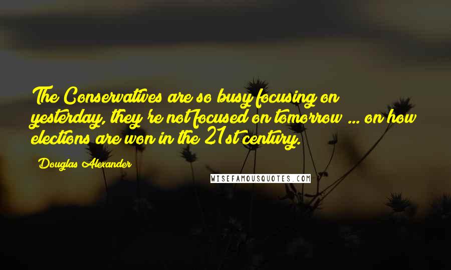 Douglas Alexander Quotes: The Conservatives are so busy focusing on yesterday, they're not focused on tomorrow ... on how elections are won in the 21st century.