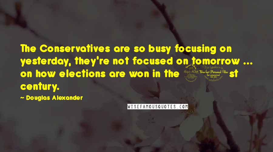 Douglas Alexander Quotes: The Conservatives are so busy focusing on yesterday, they're not focused on tomorrow ... on how elections are won in the 21st century.