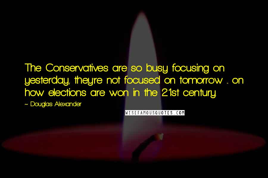 Douglas Alexander Quotes: The Conservatives are so busy focusing on yesterday, they're not focused on tomorrow ... on how elections are won in the 21st century.